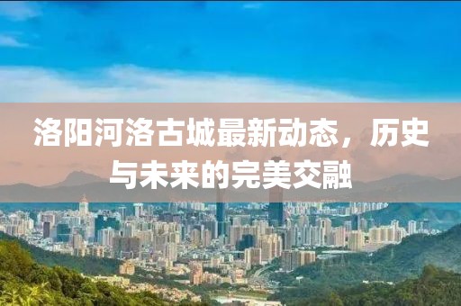 洛陽河洛古城最新動態,歷史與未來的完美交融