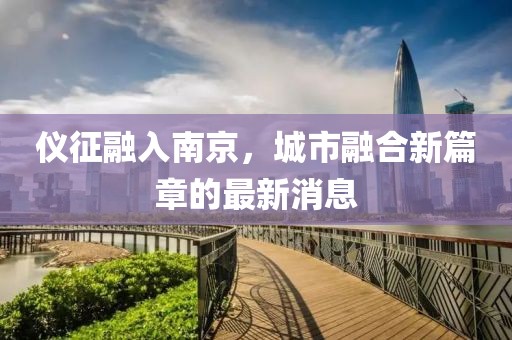 儀征融入南京,城市融合新篇章的最新消息