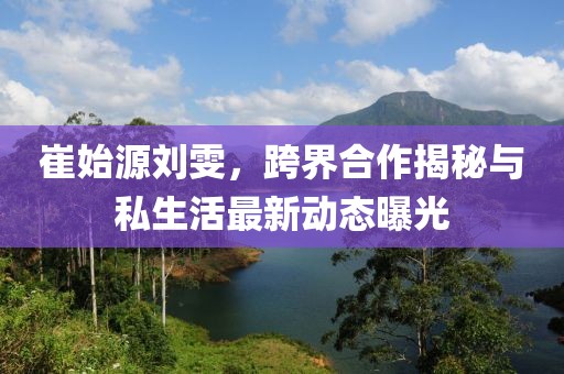 崔始源劉雯,跨界合作揭秘與私生活最新動態曝光