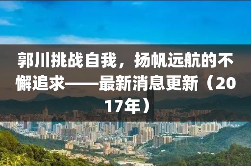 郭川挑戰自我,揚帆遠航的不懈追求——最新消息更新(2017年)