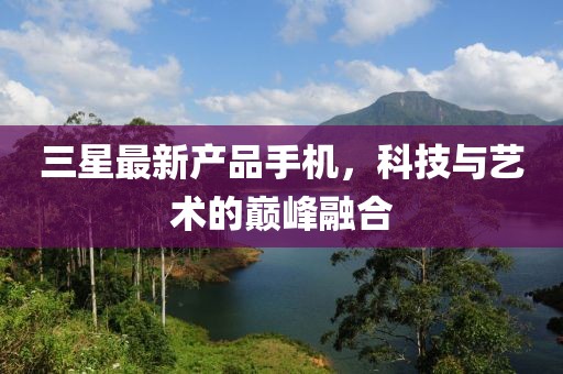 三星最新產品手機,科技與藝術的巔峰融合