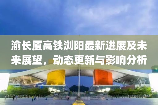 渝長廈高鐵瀏陽最新進展及未來展望,動態更新與影響分析