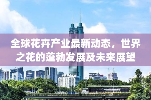 全球花卉產業最新動態,世界之花的蓬勃發展及未來展望