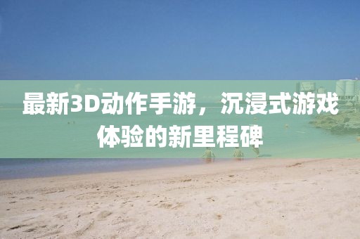 最新3D動作手游,沉浸式游戲體驗的新里程碑