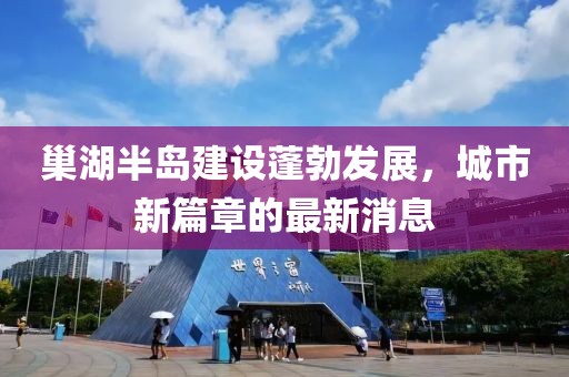 巢湖半島建設蓬勃發展，城市新篇章的最新消息