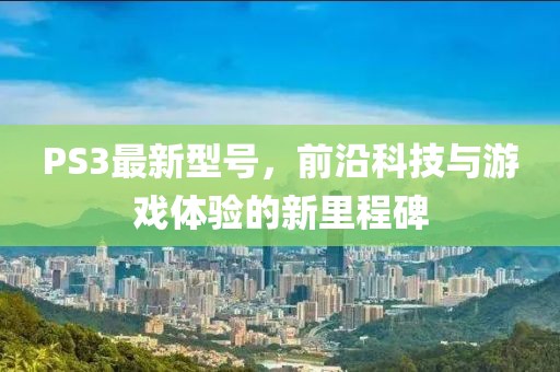 PS3最新型號,前沿科技與游戲體驗的新里程碑