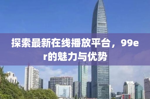 探索最新在線播放平臺,99er的魅力與優勢