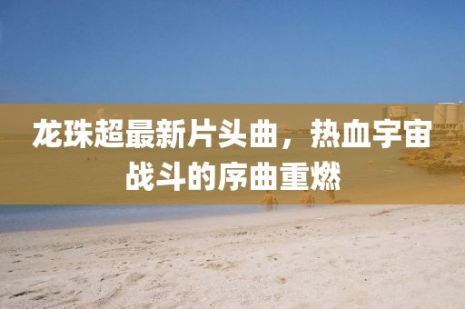 龍珠超最新片頭曲,熱血宇宙戰斗的序曲重燃