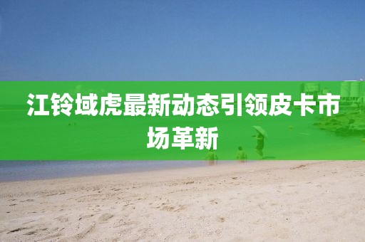 江鈴域虎最新動態引領皮卡市場革新