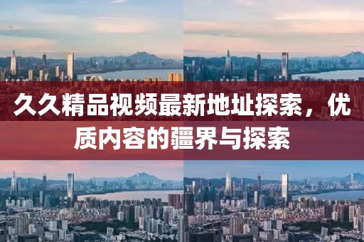 久久精品視頻最新地址探索,優質內容的疆界與探索
