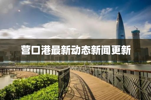 營口港最新動態新聞更新