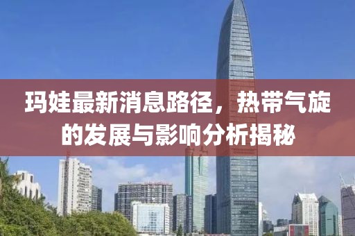 瑪娃最新消息路徑,熱帶氣旋的發(fā)展與影響分析揭秘