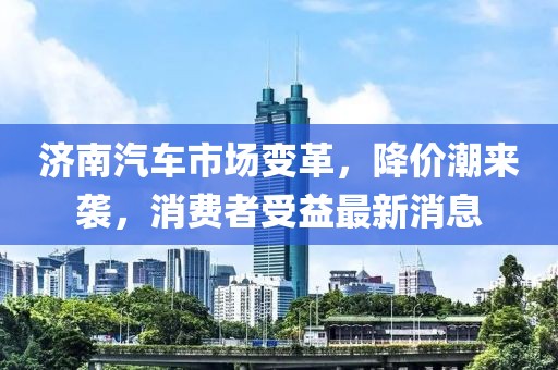 濟(jì)南汽車市場(chǎng)變革,降價(jià)潮來(lái)襲,消費(fèi)者受益最新消息