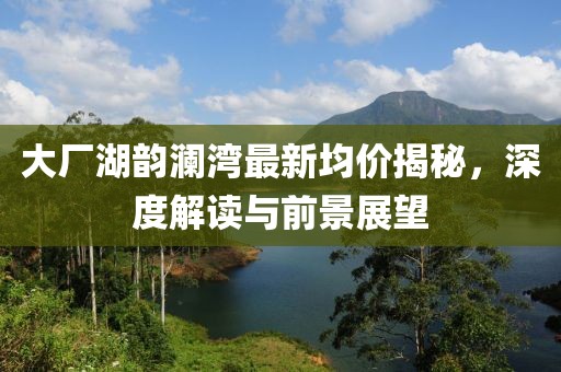 大廠湖韻瀾灣最新均價揭秘,深度解讀與前景展望
