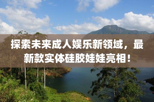 探索未來成人娛樂新領域,最新款實體硅膠娃娃亮相!