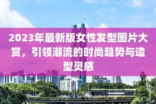 2023年最新版女性發(fā)型圖片大賞,引領(lǐng)潮流的時(shí)尚趨勢與造型靈感