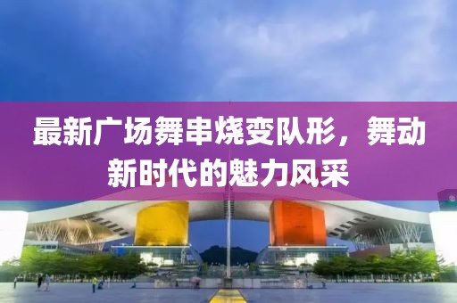 最新廣場舞串燒變隊形,舞動新時代的魅力風采