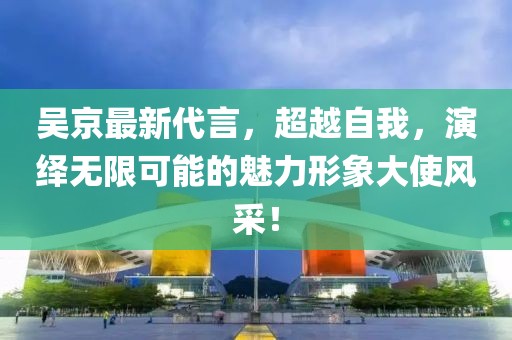 吳京最新代言,超越自我,演繹無限可能的魅力形象大使風(fēng)采!