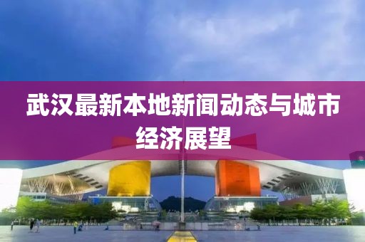 武漢最新本地新聞動態(tài)與城市經(jīng)濟展望