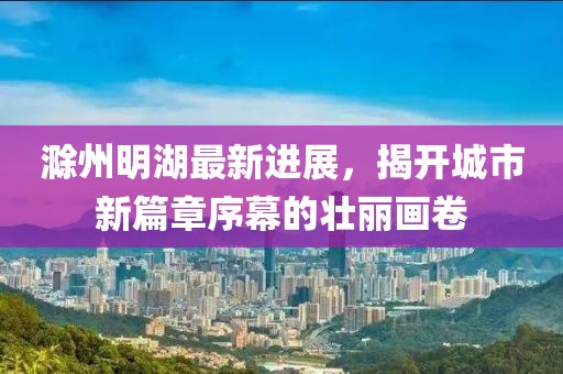 滁州明湖最新進(jìn)展,揭開城市新篇章序幕的壯麗畫卷
