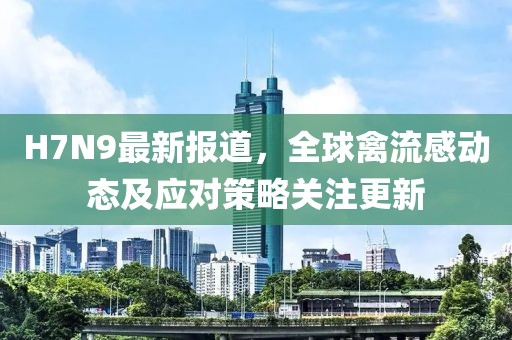 H7N9最新報(bào)道,全球禽流感動(dòng)態(tài)及應(yīng)對(duì)策略關(guān)注更新