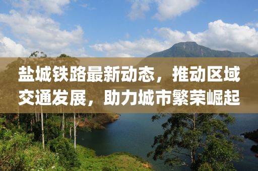 鹽城鐵路最新動態,推動區域交通發展,助力城市繁榮崛起