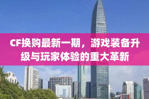 CF換購最新一期,游戲裝備升級與玩家體驗的重大革新