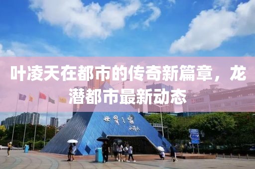 葉凌天在都市的傳奇新篇章,龍潛都市最新動態
