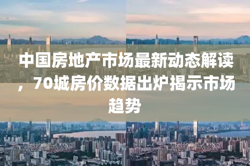 中國房地產市場最新動態解讀,70城房價數據出爐揭示市場趨勢