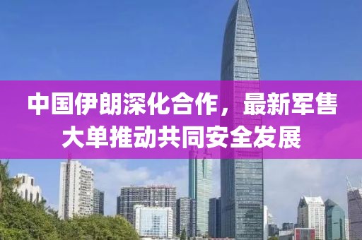 中國伊朗深化合作,最新軍售大單推動共同安全發展