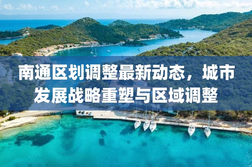 南通區劃調整最新動態,城市發展戰略重塑與區域調整