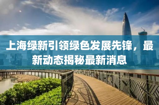 上海綠新引領(lǐng)綠色發(fā)展先鋒,最新動(dòng)態(tài)揭秘最新消息