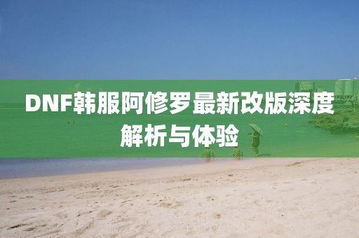 DNF韓服阿修羅最新改版深度解析與體驗