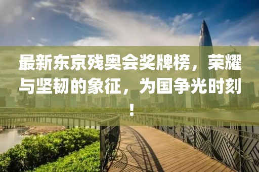 最新東京殘奧會獎牌榜,榮耀與堅韌的象征,為國爭光時刻!