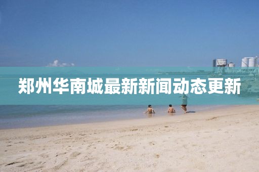 鄭州華南城最新新聞動(dòng)態(tài)更新