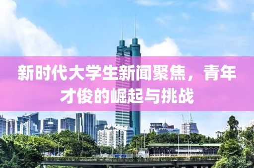 新時代大學生新聞聚焦,青年才俊的崛起與挑戰