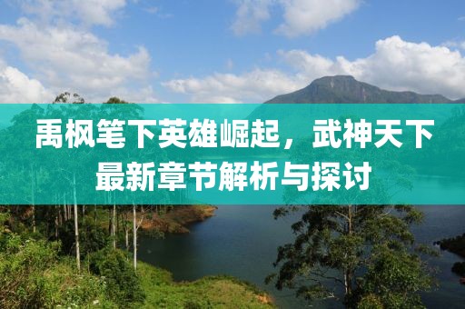 禹楓筆下英雄崛起,武神天下最新章節解析與探討