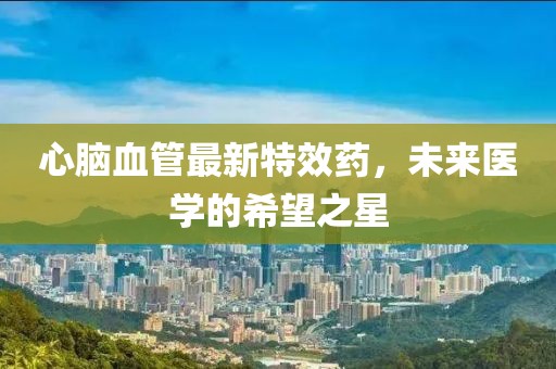 心腦血管最新特效藥,未來醫(yī)學(xué)的希望之星