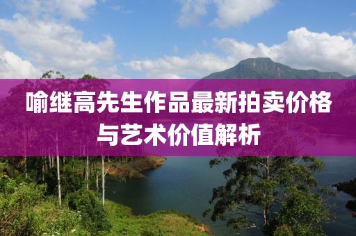 喻繼高先生作品最新拍賣價格與藝術價值解析