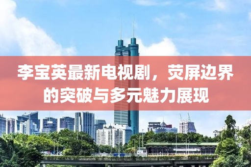李寶英最新電視劇,熒屏邊界的突破與多元魅力展現(xiàn)