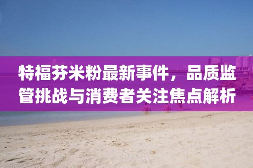 特福芬米粉最新事件,品質監管挑戰與消費者關注焦點解析