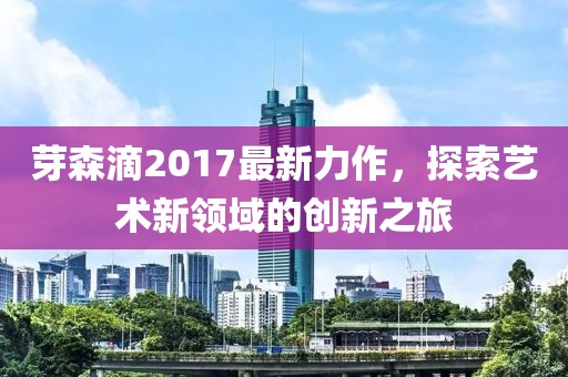 芽森滴2017最新力作,探索藝術新領域的創新之旅