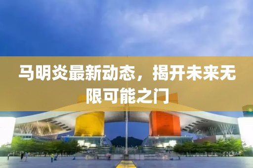 馬明炎最新動態,揭開未來無限可能之門