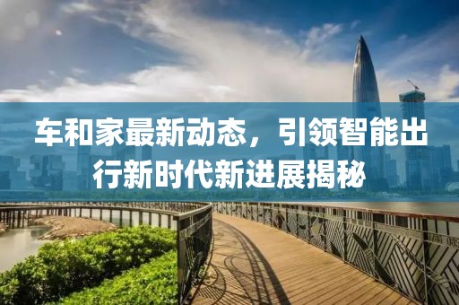 車和家最新動態,引領智能出行新時代新進展揭秘