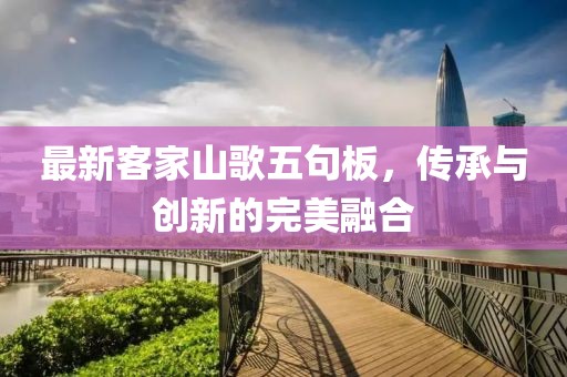 最新客家山歌五句板,傳承與創新的完美融合