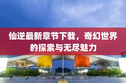 仙逆最新章節(jié)下載,奇幻世界的探索與無盡魅力