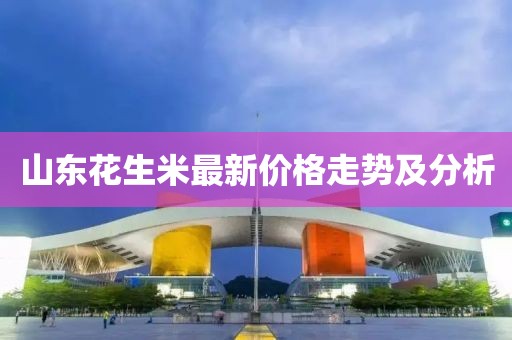山東花生米最新價格走勢及分析