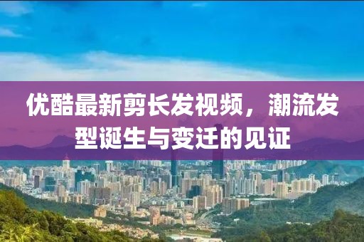 優(yōu)酷最新剪長發(fā)視頻,潮流發(fā)型誕生與變遷的見證