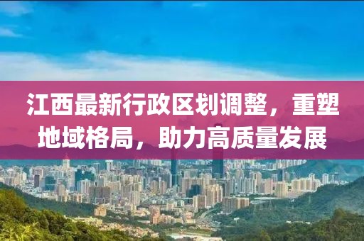 江西最新行政區劃調整,重塑地域格局,助力高質量發展