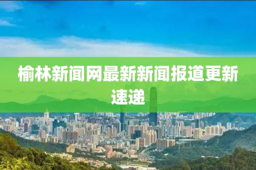 榆林新聞網(wǎng)最新新聞報道更新速遞